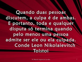 Quando duas pessoas discutem, a culpa é de ambas. E portanto, toda e qualquer disputa só termina quando pelo menos uma pessoa admite ser ele ou ela culpada. Conde Leon Nikolaievitch Tolstoi 