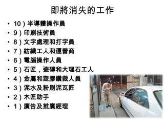即將消失的工作
•
•
•
•
•
•
•
•
•
•

10）半導體操作員
9）印刷技術員
8）文字處理和打字員
7）紡織工人和運營商
6）電腦操作人員
5）石匠，瓷磚和大理石工人
4）金屬和塑膠鑽裁人員
3）泥水及粉刷泥瓦匠
2）木匠助手
1）廣告及推廣經理

 