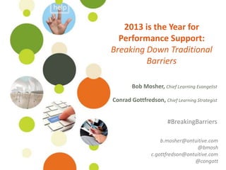 2013 is the Year for
                                        Performance Support:
                                      Breaking Down Traditional
                                               Barriers

                                                              Bob Mosher
                                                     Chief Learning Evangelist

                                                    Conrad Gottfredson
                                                     Chief Learning Strategist

                                                         #BreakingBarriers

                                                   b.mosher@ontuitive.com
                                                                 @bmosh
                                               c.gottfredson@ontuitive.com
©Ontuitive 2013   #BreakingBarriers                             @congott
 