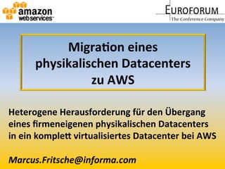 Migra&on	
  eines	
  	
  
physikalischen	
  Datacenters	
  	
  
zu	
  AWS	
  
Heterogene	
  Herausforderung	
  für	
  den	
  Übergang	
  	
  
eines	
  ﬁrmeneigenen	
  physikalischen	
  Datacenters	
  	
  
in	
  ein	
  kompleA	
  virtualisiertes	
  Datacenter	
  bei	
  AWS	
  
	
  
Marcus.Fritsche@informa.com	
  
 