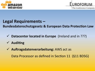   Datacenter	
  located	
  in	
  Europe	
  	
  (Ireland	
  and	
  in	
  ???)	
  
  Audi&ng	
  
  AuQragsdatenverarbeitung:	
  AWS	
  act	
  as	
  	
  
Data	
  Processor	
  as	
  deﬁned	
  in	
  SecMon	
  11	
  	
  (§11	
  BDSG)	
  
Legal	
  Requirements	
  –	
  	
  
Bundesdatenschutzgesetz	
  &	
  European	
  Data	
  Protec&on	
  Law	
  
 