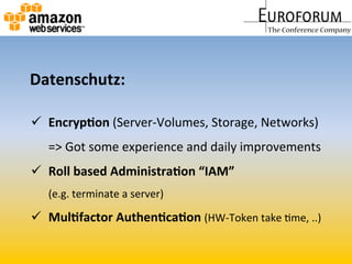   Encryp&on	
  (Server-­‐Volumes,	
  Storage,	
  Networks)	
  	
  
=>	
  Got	
  some	
  experience	
  and	
  daily	
  improvements	
  
  Roll	
  based	
  Administra&on	
  “IAM”	
  
(e.g.	
  terminate	
  a	
  server)	
  	
  
  Mul&factor	
  Authen&ca&on	
  (HW-­‐Token	
  take	
  Mme,	
  ..)	
  	
  
Datenschutz:	
  
 