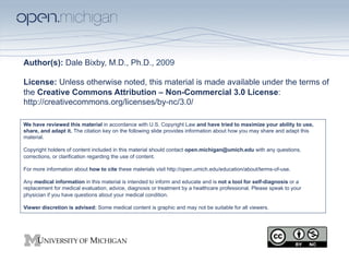 Author(s): Dale Bixby, M.D., Ph.D., 2009

License: Unless otherwise noted, this material is made available under the terms of
the Creative Commons Attribution – Non-Commercial 3.0 License:
http://creativecommons.org/licenses/by-nc/3.0/

We have reviewed this material in accordance with U.S. Copyright Law and have tried to maximize your ability to use,
share, and adapt it. The citation key on the following slide provides information about how you may share and adapt this
material.

Copyright holders of content included in this material should contact open.michigan@umich.edu with any questions,
corrections, or clarification regarding the use of content.

For more information about how to cite these materials visit http://open.umich.edu/education/about/terms-of-use.

Any medical information in this material is intended to inform and educate and is not a tool for self-diagnosis or a
replacement for medical evaluation, advice, diagnosis or treatment by a healthcare professional. Please speak to your
physician if you have questions about your medical condition.

Viewer discretion is advised: Some medical content is graphic and may not be suitable for all viewers.
 