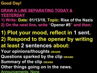 Good Day!  DRAW A LINE SEPARATING TODAY & YESTERDAY 1) Write:   Date:  01/13/10 , Topic:  Rise of the Nazis 2) On the next line, write “ Opener #5 ” and then:  1) Plot your mood, reflect in  1 sent . 2) Respond to the opener by writing at least  2 sentences  about : Your opinions/thoughts  OR/AND Questions sparked by the clip  OR/AND Summary of the clip  OR/AND Other things going on in the news. Announcements: None Intro Music: Untitled 