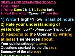 DRAW A LINE SEPARATING TODAY & YESTERDAY 1) Write:   Date:  01/13/11 , Topic:  Split 2) Next line, write “ Opener #7 ” and then:  1) Write  1 high + 1   low   in last 24 hours 2) Rate your understanding of yesterday:  lost < 1-5 > too easy (3 is perfect) 3) Respond to the  Opener  by writing at least   1 sentences  about : Your opinions/thoughts  OR/AND Questions sparked by the clip   OR/AND Summary of the clip  OR/AND Announcements: None 