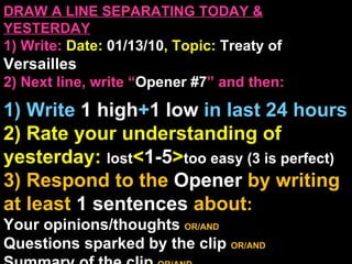 DRAW A LINE SEPARATING TODAY & YESTERDAY 1) Write:   Date:  01/13/10 , Topic:  Treaty of  Versailles 2) Next line, write “ Opener #7 ” and then:  1) Write  1 high + 1   low   in last 24 hours 2) Rate your understanding of yesterday:  lost < 1-5 > too easy (3 is perfect) 3) Respond to the  Opener  by writing at least   1 sentences  about : Your opinions/thoughts  OR/AND Questions sparked by the clip   OR/AND Summary of the clip  OR/AND Announcements: None 