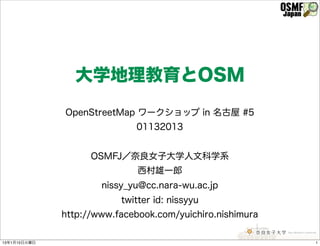 大学地理教育とOSM
              OpenStreetMap ワークショップ in 名古屋 #5
                              01132013


                    OSMFJ／奈良女子大学人文科学系
                              西村雄一郎
                      nissy_yu@cc.nara-wu.ac.jp
                          twitter id: nissyyu
              http://www.facebook.com/yuichiro.nishimura

13年1月15日火曜日                                                1
 