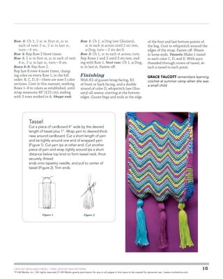 Row 3: Ch 1, 2 sc in first st, sc in

each of next 2 sc, 2 sc in last sc,
turn—6 sts.
Row 4: Rep Row 2 three times.
Row 5: 2 sc in first st, sc in each of next
4 sc, 2 sc in last sc, turn—8 sts.
Rows 6–8: Rep Row 2.
Rep last 8 rows 4 more times, changing color on every Row 1, in the foll
order: B, C, D, E—there are now 5 color
sections. Cont in this manner, working
Rows 1–8 in colors as established, until
strap measures 48 (122 cm), ending
with 3 rows worked in A. Shape end:

Row 1: Ch 1, sc2tog (see Glossary),

sc in each st across until 2 sts rem,
sc2tog, turn—2 sts dec’d.
Row 2: Ch 1, sc in each st across, turn.
Rep Rows 1 and 2 until 3 sts rem, ending with Row 1. Next row: Ch 1, sc2tog,
sc in last st. Fasten off.

Finishing

With RS of gusset/strap facing, RS
of front or back facing, and a double
strand of color D, whipstitch (see Glossary) all seams, starting at the bottom
edges. Gusset begs and ends at the edge

of the first and last bottom points of
the bag. Cont to whipstitch around the
edges of the strap. Fasten off. Weave
in loose ends. Tassels: Make 1 tassel
in each color C, D, and E. With yarn
threaded through crown of tassel, attach a tassel to each point.
GRACE TALCOTT remembers learning
crochet at summer camp when she was
a small child.

Tassel

Cut a piece of cardboard 4 wide by the desired
length of tassel plus 1. Wrap yarn to desired thickness around cardboard. Cut a short length of yarn
and tie tightly around one end of wrapped yarn
(Figure 1). Cut yarn lps at other end. Cut another
piece of yarn and wrap tightly around lps a short
distance below top knot to form tassel neck. Knot
securely, thread
ends onto tapestry needle, and pull to ­ enter of
c
tassel (Figure 2). Trim ends.

Figure 1

Figure 2

	

CROCHET BAGS AND PURSES: 7 FREE CROCHET BAG PATTERNS
©
F+W Media, Inc. | All rights reserved | F+W Media grants permission for any or all pages in this issue to be copied for personal use. | www.crochetme.com

10

 