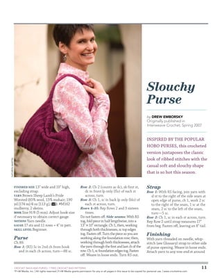 Slouchy
Purse
by Drew Emborsky

Originally published in
Interweave Crochet, Spring 2007

Kathryn Martin

INSPIRED BY THE POPULAR
HOBO PURSES, this crocheted
version juxtaposes the classic
look of ribbed stitches with the
casual soft and slouchy shape
that is so hot this season.
Finished Size 13 wide and 10 high,
excluding strap.
Yarn Brown Sheep Lamb’s Pride
Worsted (85% wool, 15% mohair; 190
yd [174 m]/4 oz [113 g];
): #M162
mulberry, 2 skeins.
Hook Size H/8 (5 mm). Adjust hook size
if necessary to obtain correct gauge.
Notions Yarn needle.
Gauge 17 sts and 11 rows = 4 in patt.
Skill Level Beginner.

Purse
Ch 89.

Row 1: (RS) Sc in 2nd ch from hook

and in each ch across, turn—88 sc.

Row 2: Ch 2 (counts as dc), sk first st,

dc in front lp only (flo) of each st
across, turn.
Row 3: Ch 1, sc in back lp only (blo) of
each st across, turn.
Rows 4–35: Rep Rows 2 and 3 sixteen
times.
Do not fasten off. Side seams: With RS
tog, fold piece in half lengthwise, into a
13 × 10 rectangle. Ch 1, then, working
through both thicknesses, sc top edges
tog. Fasten off. Turn the piece so you are
working along the foundation row; then,
working through both thicknesses, attach
the yarn through the first and last ch of the
row. Ch 1, sc foundation edges tog. Fasten
off. Weave in loose ends. Turn RS out.

	

Strap

Row 1: With RS facing, join yarn with

sl st to the right of the side seam at
open edge of purse, ch 1, work 2 sc
to the right of the seam, 1 sc at the
seam, 2 sc to the left of the seam,
turn—5 sc.
Row 2: Ch 1, sc in each st across, turn.
Rep Row 2 until strap measures 17
from beg. Fasten off, leaving an 8 tail.

Finishing

With yarn threaded on needle, whipstitch (see Glossary) strap to other side
of purse opening. Weave in loose ends.
Attach yarn to any row-end st around

CROCHET BAGS AND PURSES: 7 FREE CROCHET BAG PATTERNS
©
F+W Media, Inc. | All rights reserved | F+W Media grants permission for any or all pages in this issue to be copied for personal use. | www.crochetme.com

11

 