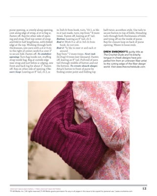 purse opening, sc evenly along opening,
cont along edge of strap, sl st to beg sc.
Fasten off. Rep for other side of opening and strap. Find top center of strap
and fold in half lengthwise, with folded
edge at the top. Working through both
thicknesses, join yarn with a sl st 4 sts
to the right of center; work 8 sc over 2
to secure fold. Fasten off. To stabilize
opening: Turn bag inside out, stuffing
strap inside bag. Beg at outside edge
near strap and just below sc edging, sew
front and back tog for about 2. Fasten
off. Rep on other side of opening. Closure loop: Leaving an 8 tail, ch 2, sc

in 2nd ch from hook, turn, *ch 1, sc blo
in st just made, turn; rep from * 8 more
times. Fasten off, leaving an 8 tail.
Button: Leaving an 8 tail, ch 3.
Rnd 1: Work 8 sc all in 3rd ch from
hook; do not join.
Rnd 2: *Sc blo in next st and each st
around.
Rep from * 2 more times. Next rnd:
[Sc2tog] 4 times (see Glossary). Fasten
off, leaving an 8 tail. Pull end of yarn
tail through middle of button and out
the bottom. To create slouch shape:
Attach button to front of purse by
finding center point and folding top

	

half twice, accordion-style. Use tails to
secure button to top of folds, threading
tails through both thicknesses of folds
and tying off on the inside of purse.
Rep for closure loop on back of purse
opening. Weave in loose ends.
DREW EMBORSKY’s quirky title as
The Crochet Dude and his kitschy
tongue-in-cheek designs have propelled him from an unknown fiber artist
to the cutting edge of the fiber design
world. Visit www.thecrochetdude.com.

CROCHET BAGS AND PURSES: 7 FREE CROCHET BAG PATTERNS
©
F+W Media, Inc. | All rights reserved | F+W Media grants permission for any or all pages in this issue to be copied for personal use. | www.crochetme.com

12

 