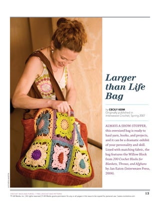 Larger
than Life
Bag
by Cecily Keim

Originally published in
Interweave Crochet, Spring 2007

Kathryn Martin

ALWAYS A SHOW-STOPPER,
this oversized bag is ready to
haul yarn, books, and projects,
and it can be a dramatic exhibit
of your personality and skill.
Lined with matching fabric, the
bag features the Willow Block
from 200 Crochet Blocks for
Blankets, Throws, and Afghans
by Jan Eaton (Interweave Press,
2004).

	

CROCHET BAGS AND PURSES: 7 FREE CROCHET BAG PATTERNS
©
F+W Media, Inc. | All rights reserved | F+W Media grants permission for any or all pages in this issue to be copied for personal use. | www.crochetme.com

13

 