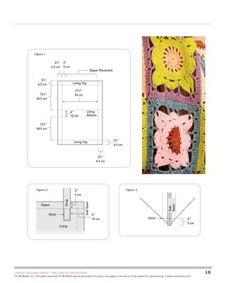 Figure 1

21⁄2
6.5 cm

2
5 cm

21⁄2
6.5 cm

Zipper Placement

Lining Top
211⁄4
54 cm

131⁄2
34.5 cm

4
10 cm

Lining
Bottom

131⁄2
34.5 cm

21⁄2
6.5 cm

Lining Top

21⁄2
6.5 cm

Figure 2

Figure 3

Stitch

Lining

	

Side
Seam

Side Seam

Zipper

Strap

2
5 cm

4
10 cm

Stitch

2
5 cm

CROCHET BAGS AND PURSES: 7 FREE CROCHET BAG PATTERNS
©
F+W Media, Inc. | All rights reserved | F+W Media grants permission for any or all pages in this issue to be copied for personal use. | www.crochetme.com

16

 