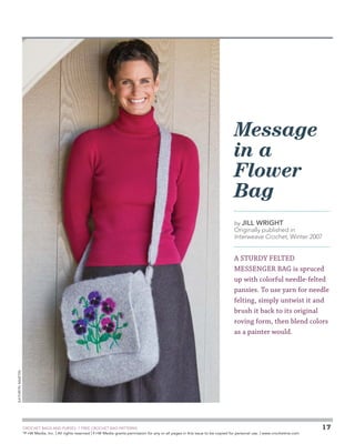 Message
in a
Flower
Bag
by Jill

Wright

Originally published in
Interweave Crochet, Winter 2007

Kathryn Martin

A STURDY FELTED
MESSENGER BAG is spruced
up with colorful needle-felted
pansies. To use yarn for needle
felting, simply untwist it and
brush it back to its original
roving form, then blend colors
as a painter would.

	

CROCHET BAGS AND PURSES: 7 FREE CROCHET BAG PATTERNS
©
F+W Media, Inc. | All rights reserved | F+W Media grants permission for any or all pages in this issue to be copied for personal use. | www.crochetme.com

17

 