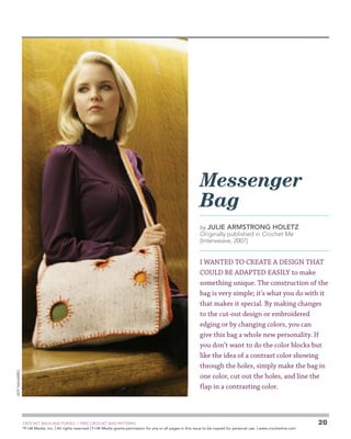 Messenger
Bag
by JULIE

ARMSTRONG HOLETZ

Originally published in Crochet Me
(Interweave, 2007)

Jeff Navarro

I wanted to create a design that
could be adapted easily to make
something unique. The construction of the
bag is very simple; it’s what you do with it
that makes it special. By making changes
to the cut-out design or embroidered
edging or by changing colors, you can
give this bag a whole new personality. If
you don’t want to do the color blocks but
like the idea of a contrast color showing
through the holes, simply make the bag in
one color, cut out the holes, and line the
flap in a contrasting color.

	

CROCHET BAGS AND PURSES: 7 FREE CROCHET BAG PATTERNS
©
F+W Media, Inc. | All rights reserved | F+W Media grants permission for any or all pages in this issue to be copied for personal use. | www.crochetme.com

20

 