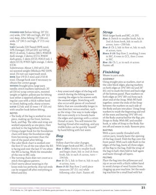 Finished Size Before felting: 20 (51
cm) wide, 19¼ (49 cm) high, 4¾ (12
cm) deep. After felting: 15 (38 cm)
wide, 12 (30.5 cm) high, 3 (7.5 cm)
deep.
Yarn Cascade 220 Tweed (90% wool,
10% Donegal; 220 yd [201 m]/100 g):
#615 ck white, 5 skeins (MC); #9465B
dark orange, 2 skeins (CC1); #9430
dark green, 1 skein (CC2); #2413 red, 1
skein (CC3); #7825 light orange, 1 skein
(CC4).
Substitution: About 1,350 yd (1,234
m) worsted-weight (Medium #4) 100%
wool. Do not use superwash wool.
Hook Size I/9 (5.5 mm) and J/10 (6
mm). Change hook size if necessary to
obtain the correct gauge.
Notions Straight pins; large yarn
needle; stitch markers (optional); 20
yd (18 m) scrap cotton yarn, worsted
weight or lighter; pillowcase for felting
(use either a zippered pillowcase or a
regular case with a thick rubber band
to close); baking soda; sharp scissors.
Gauge 12 hdc and 10 rows = 4 (10 cm)
with smaller hook before felting.

notes

•	 The body of the bag is worked in one
piece, making up the front, bottom,
back, and flap. The sides and strap are
worked separately as one piece, then
stitched to the bag before felting.
•	 Using a larger hook for the foundation
chain will keep the foundation edge
from becoming narrower than the
rest of the panel after felting.
•	 The color block chart is worked over
the first 57 sts of the row when the RS
is facing and over the last 57 sts when
the WS is facing. Work the remainder
of the row in MC only.
•	 The turning chain does not count as a
stitch throughout pattern.
•	 Don’t worry about weaving in the
loose ends too perfectly. Any tail ends
can be snipped off after everything is
felted and dry.

Strap

With larger hook and MC, ch 291.
Row 1: Switch to smaller hook, hdc in
2nd ch from hook, hdc in each ch
across, turn—290 hdc.
Row 2: Ch 1, hdc in first st, hdc in each
st across, turn.
Rows 3–13: Rep Row 2, working 3 rows
in MC, 6 rows in CC1, then 2 rows
in MC.
Row 14: Ch 1, sc in each st across.
Fasten off.

Finishing

Weave in yarn ends.
assembly

•	 Any unsecured edges of the bag will
stretch during the felting process
causing the edges to be uneven with
the seamed edges. Stretching will
also occur with pieces of crocheted
fabric that are considerably longer in
one direction versus another, such
as the strap. One way to make edges
felt more evenly is to loosely baste
the edges and openings with a cotton
thread or yarn. You will remove the
basting thread after washing, and any
visible holes can be quickly “erased”
by hand felting with hot water.

Bag
body

Follow chart for color changes.
With larger hook and MC, ch 195.
Row 1 (RS): Switch to smaller hook
and begin chart, hdc in 2nd ch from
hook, hdc in each ch across, turn—
194 hdc.
Row 2: Ch 1, hdc in first st, hdc in each
st across, turn.
Rows 3–51: Rep Row 2 until piece
measures 20 (51 cm) while
following color chart. Fasten off.

	

Using straight pins as markers, start at
the color block edges, placing markers
on both edges at 19¼ (49 cm) and 24
(61 cm) to mark the front and back edge
of the bottom panel. Place markers on
both edges at 19¼ (49 cm) from each
short end of the Strap. With WS held
together, center the ends of the Strap
between the markers on each side of
the Body and pin into place. Using Strap
markers to mark the beginning and end
of the seam and leaving 19¼ (49 cm)
of the Body unattached for the flap, pin
Straps to Body. With MC and smaller
hook, sc sides of Strap to the Body. Fasten off and weave in ends. Remove pins.
basting

With a yarn needle threaded with
cotton yarn, loosely baste the opening
of the bag closed. Fold the flap over the
front panel. With each side flush to the
edges of the bag, baste all three edges
of the flap to the bag. Fold the strap of
the bag in half, then fold in half again
and baste through all layers.
felting

Place the bag into the pillowcase and
zip or secure with a thick rubber band
to avoid clumps of wool fuzzies from
clogging up your machine. Set the washing machine for a small load with hot

CROCHET BAGS AND PURSES: 7 FREE CROCHET BAG PATTERNS
©
F+W Media, Inc. | All rights reserved | F+W Media grants permission for any or all pages in this issue to be copied for personal use. | www.crochetme.com

21

 