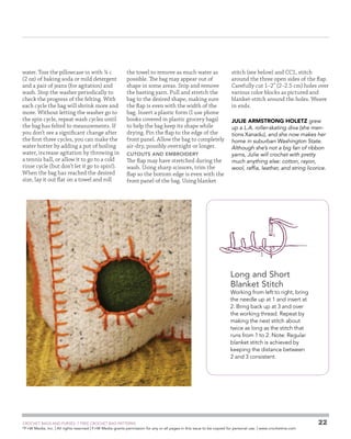 water. Toss the pillowcase in with ¼ c
(2 oz) of baking soda or mild detergent
and a pair of jeans (for agitation) and
wash. Stop the washer periodically to
check the progress of the felting. With
each cycle the bag will shrink more and
more. Without letting the washer go to
the spin cycle, repeat wash cycles until
the bag has felted to measurements. If
you don’t see a significant change after
the first three cycles, you can make the
water hotter by adding a pot of boiling
water, increase agitation by throwing in
a tennis ball, or allow it to go to a cold
rinse cycle (but don’t let it go to spin!).
When the bag has reached the desired
size, lay it out flat on a towel and roll

the towel to remove as much water as
possible. The bag may appear out of
shape in some areas. Snip and remove
the basting yarn. Pull and stretch the
bag to the desired shape, making sure
the flap is even with the width of the
bag. Insert a plastic form (I use phone
books covered in plastic grocery bags)
to help the bag keep its shape while
drying. Pin the flap to the edge of the
front panel. Allow the bag to completely
air-dry, possibly overnight or longer.
cutouts and embroidery

The flap may have stretched during the
wash. Using sharp scissors, trim the
flap so the bottom edge is even with the
front panel of the bag. Using blanket

stitch (see below) and CC1, stitch
around the three open sides of the flap.
Carefully cut 1–2 (2–2.5 cm) holes over
various color blocks as pictured and
blanket-stitch around the holes. Weave
in ends.
JULIE ARMSTRONG HOLETZ grew
up a L.A. roller-skating diva (she mentions Xanadu), and she now makes her
home in suburban Washington State.
Although she’s not a big fan of ribbon
yarns, Julie will crochet with pretty
much anything else: cotton, rayon,
wool, raffia, leather, and string licorice.

Long and Short
Blanket Stitch

Working from left to right, bring
the needle up at 1 and insert at
2. Bring back up at 3 and over
the working thread. Repeat by
making the next stitch about
twice as long as the stitch that
runs from 1 to 2. Note: Regular
blanket stitch is achieved by
keeping the distance between
2 and 3 consistent.

	

CROCHET BAGS AND PURSES: 7 FREE CROCHET BAG PATTERNS
©
F+W Media, Inc. | All rights reserved | F+W Media grants permission for any or all pages in this issue to be copied for personal use. | www.crochetme.com

22

 