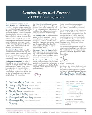 Crochet Bags and Purses:
7 Free
Can you ever have too many
bags, totes, and crochet purses? I don’t think so. There is a crocht bag

for everything. Going to the market? Grab
the perfect crochet market bag. Headed
out for the weekend? Pack an extra pair of
clothes and other necessities in an extra
large crochet tote or great messenger bag.
In this updated free eBook, we have put
together a collection of great crochet bags,
from crochet purse patterns to a great
crochet shopping bag. Here is Interweave
Crochet Editor Marcy Smith to tell you
about the original patterns.
The Farmer’s Market Tote by Judith L.
Swartz is a classic mesh market bag. This
crochet tote bag has an extra-sturdy closed
bottom to keep things secure, as well as a
sturdy, long shoulder handle. It’s an easyto-make bag that will serve many uses.
The Handy Utility Cases by Judith L.
Swartz keep your various electronic devices safe. It’s easy to modify to fit the size
of your particular device. This is a great
learning project for young crocheters.
These projects are perfect stash-busters
and will make great stocking-stuffers. The
pattern includes directions for personalizing the bags with cross-stitch.

Crochet Bag Patterns

The Chevron Shoulder Bag by Grace
Talcott is a fun bag for tweens. This bag
features a great ripple stitch that is perfect for taking beginning crocheters to the
next level. Just pull your favorite colors
from your stash and start stitching!
The Slouchy Purse by Drew Emborsky
goes to the office as easily as it goes to
lunch. This crocheted purse is just right
for a phone, notebook and a few other
essentials. The ribbed-look stitch is sturdy
and the slouch adds stylish dash. The
short handle is great, but it’s easy to
lengthen if you prefer.
The Larger Than Life Bag by Cecily
Keim is a serious go-to crochet-meeting
bag. Showcase your favorite yarns in the
motifs. A fabric lining and handle keeps
the motifs from stretching out.
The Message in a Flower Bag by Jill
Wright is a messenger bag made sturdy
with felting. Unspun yarn is then used to
needle-felt a design onto the flap. Make
the pretty pansies shown or make up
your own design.

To this great collection, we are adding a
fabulous new crochet bag that will introduce
you to felting, embroidery, and colorwork.
The Messenger Bag by Julie Armstrong
Holetz is a funky felted crochet messenger
bag with plenty of unique personality. The
construction of this crochet bag is very
simple; it’s your color choices that make
it special. Work the bag as directed or try
working it in one color, cutting out the
holes, and lining the flap with a single
contrasting color.
So choose your favorite pattern and add another great crocheted bag to your collection.
We would love to see your work; share your
pictures in the Crochet Me Member Gallery.
Best wishes,

Toni Rexroat
Editor, CrochetMe.com
P.S. Do you have friends who love crochet
bags and would appreciate free crochet
bag patterns? Forward this link to them
so they can download their own free copy
of Crochet Bags and Purses: 7 Free
Crochet Bag Patterns from Crochet Me.

1	 Farmer’s Market Tote Judith L. Swartz. . . . . . . . . . . . . . . . . . . . .  page 4
2	 andy Utility Cases Judith L. Swartz . . . . . . . . . . . . . . . . . . . . . . . . page 6
H
3	 hevron Shoulder Bag Grace Talcott. . . . . . . . . . . . . . . . . . . . . . . page 9
C
4	 louchy Purse Drew Emborsky . . . . . . . . . . . . . . . . . . . . . . . . . . . . . . page 11
S
5	 Larger than Life Bag Cecily Keim. . . . . . . . . . . . . . . . . . . . . . . . . . page 13
6	 Message in a Flower Bag Jill Wright. . . . . . . . . . . . . . . . . . . . . page 17
7	 Messenger Bag Julie Armstrong Holetz. . . . . . . . . . . . . . . . . . . . . . page 20
	Glossary . . . . . . . . . . . . . . . . . . . . . . . . . . . . . . . . . . . . . . . . . . . . . . . . . . . . page 24
	

CROCHET BAGS AND PURSES:
7 free CROCHET BAG patterns
A CrochetMe eBook edited by
Toni Rexroat
E d i tor i a l S taff
Editor, Crochetme 

Toni Rexroat

C reat i v e ser v i ces
Production Designer 

Janice Tapia
As Credited
Illustration  Gayle Ford

photography 

©
F+W Media, Inc. All rights reserved.
F+W Media grants permission for any
or all pages in this issue to be copied for
personal use.

CROCHET BAGS AND PURSES: 7 FREE CROCHET BAG PATTERNS
©
F+W Media, Inc. | All rights reserved | F+W Media grants permission for any or all pages in this issue to be copied for personal use. | www.crochetme.com

3

 