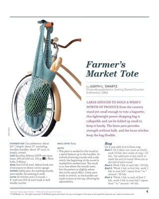 Farmer’s
Market Tote
by Judith

L. Swartz

Originally published in Getting Started Crochet
(Interweave, 2006)

Joe Coca

LARGE ENOUGH TO HOLD A WEEK’S
WORTH OF PRODUCE from the country
stand yet small enough to tote a baguette;
this lightweight power shopping bag is
collapsible and can be folded up small to
keep it handy. The linen yarn provides
strength without bulk, and the loose stitches
keep the bag flexible.
Finished Size Circumference: about
261⁄2; length: about 17, excluding
handles; handles: about 18 each, in
length, untied.
Yarn Euroflax Athens (100% wet-spun
linen; 200 yd [183 m], 100 g;
): Moss
Lake, 3 skeins.
Hook Size G/6 (4 mm). Adjust hook size
if necessary to obtain correct gauge.
Notions Safety pins, for marking rounds;
yarn needle, for weaving in ends.
Gauge 18 stitches and 12 rounds =
4 with size G/6 (4 mm) hook in half
double crochet.

Skill Level

Easy.

Note

•	 This piece is worked in the round in
a spiral fashion up to the handles. So
instead of joining rounds with a slip
stitch, the beginning of the round is
marked but worked over. The result
is no line where the rounds meet,
but the pattern is slightly askew
due to the spiral effect. Linen yarn
tends to stretch, so the handles are
made to knot at the top, allowing for
adjustability.

	

Bag

Ch 4, join with sl st to form ring.
Rnd 1: Ch 2 (does not count as stitch),
work 10 hdc into center of ring—10
hdc. Use safety pin in last stitch to
mark the end of round. Move pin at
the end of each round.
Rnd 2: Work 2 hdc in each hdc—20 hdc.
Rnd 3: *Work 1 hdc in first hdc, work 2
hdc in next hdc*; repeat from * to *
around—30 hdc.
Rnd 4: *Work 1 hdc in each of first 2
hdc, work 2 hdc in next hdc*; repeat
from * to * around—40 hdc.

CROCHET BAGS AND PURSES: 7 FREE CROCHET BAG PATTERNS
©
F+W Media, Inc. | All rights reserved | F+W Media grants permission for any or all pages in this issue to be copied for personal use. | www.crochetme.com

4

 