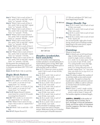 GSC - Farmer’s Market Bag
Schematic

Rnd 5: *Work 1 hdc in each of first 3

hdc, work 2 hdc in next hdc*; repeat
from * to * around—50 hdc.
Rnd 6: *Work 1 hdc in each of first 4
hdc, work 2 hdc in next hdc*; repeat
from * to * around—60 hdc.
Rnd 7: *Work 1 hdc in each of first 5
hdc, work 2 hdc in next hdc*; repeat
from * to * around—70 hdc.
Rnd 8: *Work 1 hdc in each of first 6
hdc, work 2 hdc in next hdc*; repeat
from* to * around—80 hdc.
Rnd 9: *Work 1 hdc in each of first 7
hdc, work 2 hdc in next hdc*; repeat
from * to * around—90 hdc.
Rnd 10: *Work 1 hdc in each of first 8
hdc, work 2 hdc in next hdc*; repeat
from * to * around—100 hdc.
Rnd 11: *Work 1 hdc in each of first 9
hdc, work 2 hdc in next hdc*; repeat
from * to * around—110 hdc.
Rnd 12: *Work 1 hdc in each of first 10
hdc, work 2 hdc in next hdc*; repeat
from * to * around—120 hdc.
At this point the crocheted circle
should measure about 91⁄4 (23.5 cm)
in diameter and about 281⁄2 (72.5 cm)
around.
Rnds 13–16: Work 1 hdc in each hdc.

Begin Mesh Pattern

Rnd 1: *Ch 3, skip 3 hdc, 1 sc in next

hdc*; repeat from * to * around.

Rnd 2: Ch 5, work 1 sc in first ch-3 sp,

*ch 5, work 1 sc in next ch-3 sp*;
repeat from * to * around.
Rnd 3: Ch 5, work 1 sc in first ch-5 sp,
*ch 5, work 1 sc in next ch-5 sp*;
repeat from * to * around.
Rnd 4–19: Repeat Round 3 sixteen
more times for a total of 19 rounds
(counting from Round 1).
Rnd 20: *Ch 3, work 1 sc in next ch-5
sp*; repeat from * to * around.
Rnd 21: *Work 3 hdc in first ch-3 sp,
work 1 hdc in next sc*; repeat from *
to * around.
Rnd 22: Work 1 hdc in each hdc—120
hdc.
Rnd 23–27: Repeat Round 22.

11 (28 cm), and about 171⁄2 (44.5 cm)
from beginning of handle.
18 (45.5 cm)

Shape Handle Top

Row 1: Ch 2, work 1 hdc in each of next

10 hdc, turn work.

Row 2: Ch 2, work 1 hdc in each of next

8 hdc, turn work.

Row 3: Ch 2, work 1 hdc in each of next

6 hdc, turn work.

17 (43 cm)

261⁄2 (67.5 cm)

Handles (worked flat,
back and forth)

Count 60 stitches from beginning
marker and place a second safety pin to
mark halfway point on bag. With right
side facing and beginning where yarn is
still attached, work as follows:
Row 1: Ch 2 (does not count as stitch),
work 1 hdc in each of next 40 hdc,
turn work.
Row 2: Ch 2, work 1 hdc in each of
next 35 hdc, turn work.
Row 3: Ch 2, work 1 hdc in each of
next 30 hdc, turn work.
Row 4: Ch 2, work 1 hdc in each of
next 27 hdc, turn work.
Row 5: Ch 2, work 1 hdc in each of
next 24 hdc, turn work.
Row 6: Ch 2, work 1 hdc in each of
next 22 hdc, turn work.
Row 7: Ch 2, work 1 hdc in each of
next 20 hdc, turn work.
Row 8: Ch 2, work 1 hdc in each of
next 19 hdc, turn work.
Row 9: Ch 2, work 1 hdc in each of
next 18 hdc, turn work.
Work as for Row 9, working 1 stitch
fewer in each row until 12 stitches
remain. Work even in hdc on 12 stitches
until narrow part of handle measures

	

Row 4: Ch 2, work 1 hdc in each of next

4 hdc. Fasten off.
For second handle, right side of work
facing, attach yarn at halfway marker,
beginning in the same stitch, repeat
handle shaping to match.

Finishing

Weave in loose ends.
Rnd 1: Attach yarn at left-hand lower
edge of either handle and work 1
round in single crochet as follows:
ch 1, work 1 sc in same space, *work
1 sc in each of next 20 hdc, work
75 sc along handle curve and edge,
work 4 sc across top of handle,
work 75 sc along side and curve of
handle*; repeat from * to * one more
time, join with sl st to top of ch 1 at
beginning of round.
Note: It’s okay to adjust the number of
sc stitches made as you work around
the handles. The goal is to keep the
handle sides smooth and even and not
puckered or ruffled, so add or subtract
sc stitches from the numbers given
above, if needed.
Rnd 2: Chain 1, work 1 single crochet
in each single crochet, join with slip
stitch to top of chain 1, fasten off.
Tie handles together at desired length.
Judith L. Swartz is the author of
the popular Hip to Crochet, Hip to
Knit, and Dogs in Knits (all Interweave
Press), and former editor of Interweave
Crochet magazine. She lives in Spring
Green, Wisconsin.

CROCHET BAGS AND PURSES: 7 FREE CROCHET BAG PATTERNS
©
F+W Media, Inc. | All rights reserved | F+W Media grants permission for any or all pages in this issue to be copied for personal use. | www.crochetme.com

5

 