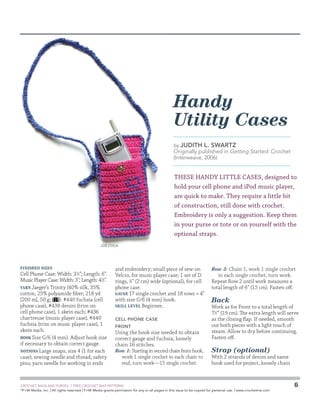 Handy
Utility Cases
by Judith

L. Swartz

Originally published in Getting Started: Crochet
(Interweave, 2006)

THESE HANDY LITTLE CASES, designed to
hold your cell phone and iPod music player,
are quick to make. They require a little bit
of construction, still done with crochet.
Embroidery is only a suggestion. Keep them
in your purse or tote or on yourself with the
optional straps.
Joe Coca

Finished Sizes

Cell Phone Case: Width: 31⁄2; Length: 6.
Music Player Case: Width: 3; Length: 41⁄2.
Yarn Jaeger’s Trinity (40% silk, 35%
cotton, 25% polyamide fiber; 218 yd
[200 m], 50 g;
): #440 fuchsia (cell
phone case), #438 denim (trim on
cell phone case), 1 skein each; #436
chartreuse (music player case), #440
fuchsia (trim on music player case), 1
skein each.
Hook Size G/6 (4 mm). Adjust hook size
if necessary to obtain correct gauge.
Notions Large snaps, size 4 (1 for each
case); sewing needle and thread; safety
pins; yarn needle for working in ends

and embroidery; small piece of sew-on
Velcro, for music player case; 1 set of D
rings, 3⁄4 (2 cm) wide (optional), for cell
phone case.
Gauge 17 single crochet and 18 rows = 4
with size G/6 (4 mm) hook.
Skill Level Beginner.
Cell Phone Case
Front

Using the hook size needed to obtain
correct gauge and fuchsia, loosely
chain 16 stitches.
Row 1: Starting in second chain from hook,
work 1 single crochet in each chain to
end, turn work—15 single crochet.

	

Row 2: Chain 1, work 1 single crochet

in each single crochet, turn work.
Repeat Row 2 until work measures a
total length of 6 (15 cm). Fasten off.

Back

Work as for Front to a total length of
71⁄2 (19 cm). The extra length will serve
as the closing flap. If needed, smooth
out both pieces with a light touch of
steam. Allow to dry before continuing.
Fasten off.

Strap (optional)

With 2 strands of denim and same
hook used for project, loosely chain

CROCHET BAGS AND PURSES: 7 FREE CROCHET BAG PATTERNS
©
F+W Media, Inc. | All rights reserved | F+W Media grants permission for any or all pages in this issue to be copied for personal use. | www.crochetme.com

6

 