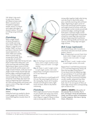 150. Work 1 slip stitch
in each chain. Fasten
off. Weave in loose ends.
With 1 strand of yarn
threaded on tapestry
needle, attach 1 D ring at
each upper side edge as
shown in photo. Tie straps
to D Ring using overhand
knot.

wrong sides together (right sides facing
out), pin Front to Back with safety
pins, carefully matching side and lower
edges. Beginning at upper corner of
Front with same hook used for project
and single strand of fuchsia, work one
row of single crochet evenly around side
and bottom edges, working through
both layers. Continue single crochet
evenly around single layer of remainder
of back (to create flap), slip-stitch last
stitch to beginning stitch and fasten
off. With sewing needle and thread, sew
snap to center of flap edge and upper
edge of Front.

Finishing

With a single strand
of denim threaded in
yarn needle and using
cross-stitch, follow chart
(Figure 1, page 8) to embroider “hello” on Front
and Back, if desired. Each
square represents one
stitch. With yarn needle,
weave in loose ends to
Joe Coca
wrong side of work. With
wrong sides of work facing together (right sides facing out), pin
Front to Back with safety pins, carefully matching side and lower edges.
Beginning at upper corner of Front
with same hook used for project and
single strand of denim, work one row of
single crochet evenly around side and
bottom edges, working through both
layers. Continue single crochet evenly
around single layer of the remainder
of back (to create flap), slip-stitch last
stitch to beginning stitch and fasten
off. With sewing needle and thread, sew
snap to center of flap edge and upper
edge of Front.

Music Player Case
Front

Using the hook size needed to obtain
correct gauge and 2 strands of chartreuse held together, loosely chain 14
stitches.

Belt Loop (optional)

Row 1: Starting in second chain from

hook, work 1 single crochet in each
chain to end, turn work—13 single
crochet.
Row 2: Chain 1, work 1 single crochet
in each single crochet, turn work.
Repeat Row 2 until piece measures 41⁄2
(11.5 cm). Fasten off.
Back

Work as for Front to a total length of 6
(15 cm). The extra length will serve as
the closing flap. Fasten off. If needed,
smooth out both pieces with a light
touch of steam. Allow to dry before
continuing.

Finishing

With single strand of fuchsia threaded
on yarn needle and using cross-stitch,
embroider “tunes” on Back following
chart (Figure 2, page 8). Weave in loose
ends on wrong side of work. With

	

To make belt loop, with 2 strands of
chartreuse and same size hook used for
project, chain 6.
Row 1: Beginning in second chain from
hook, work 1 single crochet in each
chain to end, turn work—5 single
crochet.
Row 2: Chain 1, work 1 single crochet
in each single crochet, turn work.
Repeat Row 2 until belt loop measures
3 (7.5 cm) from beginning. Fasten off.
Place the top edge of loop about 3⁄4
(2 cm) down from the folded top edge
of case and about 3⁄8 (1 cm) from righthand case edge. Pin belt loop in place.
Using 1 strand of chartreuse threaded
on yarn needle, whipstitch (see Glossary) the top of belt loop to the case
back. Sew 3⁄4 (2 cm) square of Velcro at
lower edge of loop and to corresponding
spot on back of case.
Judith L. Swartz is the author of
the popular Hip to Crochet, Hip to
Knit, and Dogs in Knits (all Interweave
Press), and former editor of Interweave
Crochet magazine. She lives in Spring
Green, Wisconsin.

CROCHET BAGS AND PURSES: 7 FREE CROCHET BAG PATTERNS
©
F+W Media, Inc. | All rights reserved | F+W Media grants permission for any or all pages in this issue to be copied for personal use. | www.crochetme.com

7

 