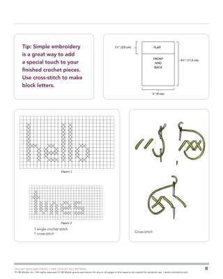 GSC - iPod case
Schematic

Tip: Simple embroidery
is a great way to add
a special touch to your
finished crochet pieces.
Use cross-stitch to make
block letters.

11⁄2 (3.8 cm)

FLAP

FRONT
AND
BACK

GSC - Utility Cases - Cell Phone Case
cross stitch chart

41⁄2 (11.5 cm)

3 (9 cm)

GSC - Utility Cases - Ipod case
cross stitch chart

GSC - Utility Cases - Ipod case
cross stitch chart

Figure 1

Figure 2

1 single crochet stitch
1 cross-stitch

Cross-stitch

	

CROCHET BAGS AND PURSES: 7 FREE CROCHET BAG PATTERNS
©
F+W Media, Inc. | All rights reserved | F+W Media grants permission for any or all pages in this issue to be copied for personal use. | www.crochetme.com

8

 