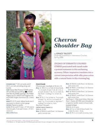 Chevron
Shoulder Bag
by Grace

Talcott

Originally published in Interweave Crochet,
Spring 2006

CHRIS HARTLOVE

Zigzags of vibrantly colored
stripes punctuated with tassels make
a pointed statement in this enchanting
accessory. Ethnic inspiration translates into a
current interpretation while silky pima cotton
adds a natural luster to this stunning bag.
Finished Size 7  (18 cm) wide and 8
(20.5 cm) tall, excluding strap and
tassels.
Yarn Classic Elite Provence (100% cotton;
205 yd [186 m]/3 oz [100 g]; ): #2648
slate blue (A), #2682 asparagus (B), #2664
Aegean sea (C), #2632 mad magenta (D),
and #2681 bright chartreuse (E), 1 skein
each.
Hook F/5 (3.75 mm). Adjust hook size if
necessary to obtain correct gauge.
Notions Tapestry needle.
Gauge 28 sts and 17 rows = 4 (10 cm) in
chevron patt; 5 sts and 5 rows = 1 (2.5
cm) in sc.
Skill Level Easy.

Stitch Guide
Chevron patt: (multiple of 16 sts + 2)
Row 1: (RS) 2 sc in 2nd ch from hook,
* sc in each of next 7 ch, sk 1 ch, sc
in each of next 7 ch, 3 sc in next ch;
rep from *, ending 2 sc in last ch,
turn.
Row 2: Ch 1, 2 sc in first sc, *sc in each
of next 7 sc, sk 2 sc, sc in each of
next 7 sc, 3 sc in next sc; rep from *,
ending 2 sc in last sc, turn.
Rep Row 2 for patt.
Front/Back (make 2)

With A, ch 50.
Row 1: With A, work Row 1 of chevron
patt st across row.

	

Row 2: With B, work Row 2 of chevron

patt across row.

Row 3: With C, work Row 2 of chevron

patt across row.

Row 4: With D, work Row 2 of chevron

patt across row.

Row 5: With E, work Row 2 of chevron

patt across row.
Rep Rows 1–5 five more times, then rep
Row 1. Fasten off. With yarn threaded on
a tapestry needle, weave in loose ends.
Gusset/Strap

With A, ch 3, turn.
Row 1: 2 sc in 2nd ch from hook, 2 sc
in last ch, turn—4 sts.
Row 2: Ch 1, sc in each st across, turn.

CROCHET BAGS AND PURSES: 7 FREE CROCHET BAG PATTERNS
©
F+W Media, Inc. | All rights reserved | F+W Media grants permission for any or all pages in this issue to be copied for personal use. | www.crochetme.com

9

 