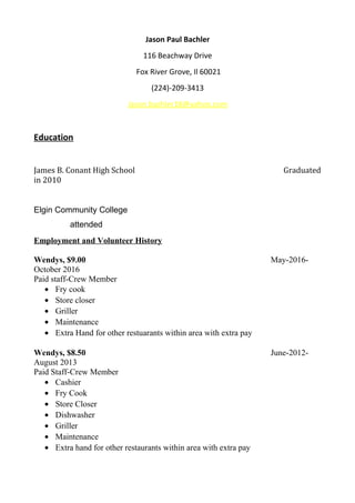 Jason Paul Bachler
116 Beachway Drive
Fox River Grove, Il 60021
(224)-209-3413
Jason.bachler18@yahoo.com
Education
James B. Conant High School Graduated
in 2010
Elgin Community College
attended
Employment and Volunteer History
Wendys, $9.00 May-2016-
October 2016
Paid staff-Crew Member
• Fry cook
• Store closer
• Griller
• Maintenance
• Extra Hand for other restuarants within area with extra pay
Wendys, $8.50 June-2012-
August 2013
Paid Staff-Crew Member
• Cashier
• Fry Cook
• Store Closer
• Dishwasher
• Griller
• Maintenance
• Extra hand for other restaurants within area with extra pay
 