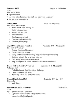 Walmart, $8.55 August 2011- October
2011
Paid Staff-Cashier
• operate cashier
• do other jobs when asked like push and carts when neccessary
• prepare new store to open
Target, $8.60 March 2011-April 2011
Paid Staff-Cart Attendant
• Retrieve carts from parking lot
• Assist with carry outs
• Manage garbage cans
• Handle re-shop
• Handle push as needed
• Complete bathroom checks
• Maintain grocery bags
Angel 4 Cause Rescue, Volunteer November 2010 – March 2011
Paid Staff & Volunteer
• General cleaning of dog cages
• Oversee dog exercise time
• Doing fund raisers and educating the public about spay/neutering.
• Assisting animals that have to go to the vet
• Over seeing community service people
• Help finding forever homes for abused and emaciated animals
Hands of Hope Ministry, Volunteer December 2010- March 2011
Volunteer Staff
• Packed individual food kits to feed the hunger
• Loaded food kits onto pallets
• Wrapping pallets and load on the truck
Conant High School, $7.50 December 2009- July 2010
Dishwasher
• wash dishes
Conant High School, Volunteer November-
2009
Spot Light Technician/ Light Crew
• Light crew responsible for set up and tear down
• Manned spot light & Security
 
