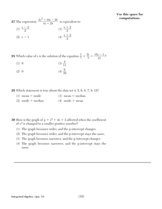 Integrated Algebra – Jan. ’13 [10]
27 The expression is equivalent to
(1)
x Ϫ 2—––—
2
(3)
x ϩ 2—––—
2
(2) x Ϫ 1 (4)
x ϩ 5—––—
2
28 Which value of x is the solution of the equation
1__
7
ϩ
2x__
3
ϭ ?
(1) 6 (3)
4__
13
(2) 0 (4)
6__
29
29 Which statement is true about the data set 4, 5, 6, 6, 7, 9, 12?
(1) mean ϭ mode (3) mean Ͻ median
(2) mode ϭ median (4) mode Ͼ mean
30 How is the graph of y ϭ x2 ϩ 4x ϩ 3 affected when the coefficient
of x2 is changed to a smaller positive number?
(1) The graph becomes wider, and the y-intercept changes.
(2) The graph becomes wider, and the y-intercept stays the same.
(3) The graph becomes narrower, and the y-intercept changes.
(4) The graph becomes narrower, and the y-intercept stays the
same.
2 10 28
4 28
2
x x
x
ϩ Ϫ
ϩ
15 3
21
x Ϫ
Use this space for
computations.
 