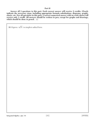 31 Express in simplest radical form.4 75
Integrated Algebra – Jan. ’13 [11] [OVER]
Part II
Answer all 3 questions in this part. Each correct answer will receive 2 credits. Clearly
indicate the necessary steps, including appropriate formula substitutions, diagrams, graphs,
charts, etc. For all questions in this part, a correct numerical answer with no work shown will
receive only 1 credit. All answers should be written in pen, except for graphs and drawings,
which should be done in pencil. [6]
 