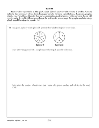 34 In a game, a player must spin each spinner shown in the diagram below once.
Draw a tree diagram or list a sample space showing all possible outcomes.
Determine the number of outcomes that consist of a prime number and a letter in the word
“CAT.”
Spinner 1
9 1
5
7 3
Spinner 2
B
C A
Integrated Algebra – Jan. ’13 [14]
Part III
Answer all 3 questions in this part. Each correct answer will receive 3 credits. Clearly
indicate the necessary steps, including appropriate formula substitutions, diagrams, graphs,
charts, etc. For all questions in this part, a correct numerical answer with no work shown will
receive only 1 credit. All answers should be written in pen, except for graphs and drawings,
which should be done in pencil. [9]
 