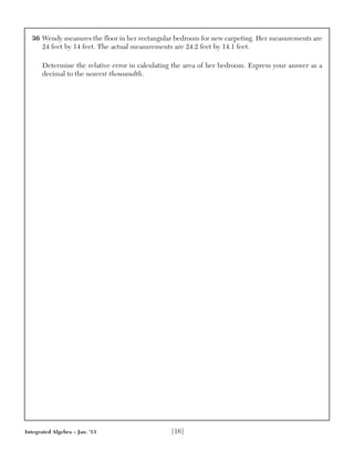 36 Wendy measures the floor in her rectangular bedroom for new carpeting. Her measurements are
24 feet by 14 feet. The actual measurements are 24.2 feet by 14.1 feet.
Determine the relative error in calculating the area of her bedroom. Express your answer as a
decimal to the nearest thousandth.
Integrated Algebra – Jan. ’13 [16]
 
