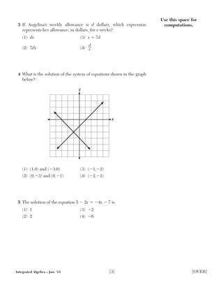 Use this space for
computations.3 If Angelina’s weekly allowance is d dollars, which expression
represents her allowance, in dollars, for x weeks?
(1) dx (3) x ϩ 7d
(2) 7dx (4)
d__
x
4 What is the solution of the system of equations shown in the graph
below?
(1) (1,0) and (Ϫ3,0) (3) (Ϫ1,Ϫ2)
(2) (0,Ϫ3) and (0,Ϫ1) (4) (Ϫ2,Ϫ1)
5 The solution of the equation 5 Ϫ 2x ϭ Ϫ4x Ϫ 7 is
(1) 1 (3) Ϫ2
(2) 2 (4) Ϫ6
y
x
Integrated Algebra – Jan. ’13 [3] [OVER]
 