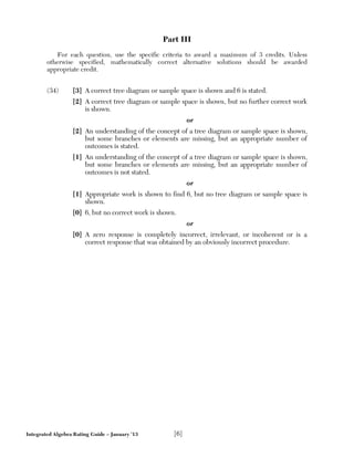 Integrated Algebra Rating Guide – January ’13 [6]
Part III
For each question, use the specific criteria to award a maximum of 3 credits. Unless
otherwise specified, mathematically correct alternative solutions should be awarded
appropriate credit.
(34) [3] A correct tree diagram or sample space is shown and 6 is stated.
[2] A correct tree diagram or sample space is shown, but no further correct work
is shown.
or
[2] An understanding of the concept of a tree diagram or sample space is shown,
but some branches or elements are missing, but an appropriate number of
outcomes is stated.
[1] An understanding of the concept of a tree diagram or sample space is shown,
but some branches or elements are missing, but an appropriate number of
outcomes is not stated.
or
[1] Appropriate work is shown to find 6, but no tree diagram or sample space is
shown.
[0] 6, but no correct work is shown.
or
[0] A zero response is completely incorrect, irrelevant, or incoherent or is a
correct response that was obtained by an obviously incorrect procedure.
 