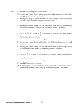 Integrated Algebra Rating Guide – January ’13 [10]
(38) [4] 8 and 12, and appropriate work is shown.
[3] Appropriate work is shown, but one computational or rounding error is made,
but appropriate answers are found.
[2] Appropriate work is shown, but two or more computational or rounding
errors are made, but appropriate answers are found.
or
[2] Appropriate work is shown, but one conceptual error is made, such using an
incorrect trigonometric function but appropriate answers are found.
or
[2] tan 48 ϭ
9
x
and sin 48 ϭ
9
y
or an alternate method are written, but no
further correct work is shown.
or
[2] Appropriate work is shown to find either 8 or 12, but no further correct work
is shown.
[1] Appropriate work is shown, but one conceptual error and one computational
or rounding error are made, but appropriate answers are found.
or
[1] tan 48 ϭ
9
x
or sin 48 ϭ
9
y
or an alternate method is written, but no further
correct work is shown.
or
[1] 8 and 12, but no work is shown.
[0] A zero response is completely incorrect, irrelevant, or incoherent or is a
correct response that was obtained by an obviously incorrect procedure.
 