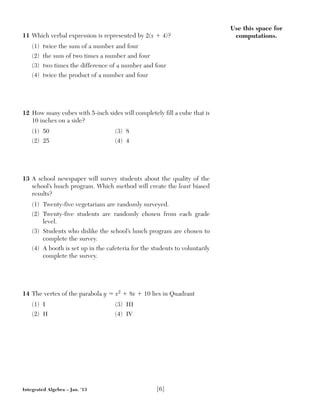 Use this space for
computations.11 Which verbal expression is represented by 2(x ϩ 4)?
(1) twice the sum of a number and four
(2) the sum of two times a number and four
(3) two times the difference of a number and four
(4) twice the product of a number and four
12 How many cubes with 5-inch sides will completely fill a cube that is
10 inches on a side?
(1) 50 (3) 8
(2) 25 (4) 4
13 A school newspaper will survey students about the quality of the
school’s lunch program. Which method will create the least biased
results?
(1) Twenty-five vegetarians are randomly surveyed.
(2) Twenty-five students are randomly chosen from each grade
level.
(3) Students who dislike the school’s lunch program are chosen to
complete the survey.
(4) A booth is set up in the cafeteria for the students to voluntarily
complete the survey.
14 The vertex of the parabola y ϭ x2 ϩ 8x ϩ 10 lies in Quadrant
(1) I (3) III
(2) II (4) IV
Integrated Algebra – Jan. ’13 [6]
 