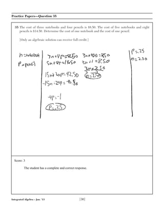 Integrated Algebra – Jan. ’13 [30]
Practice Papers—Question 35
35 The cost of three notebooks and four pencils is $8.50. The cost of five notebooks and eight
pencils is $14.50. Determine the cost of one notebook and the cost of one pencil.
[Only an algebraic solution can receive full credit.]
Score: 3
The student has a complete and correct response.
 