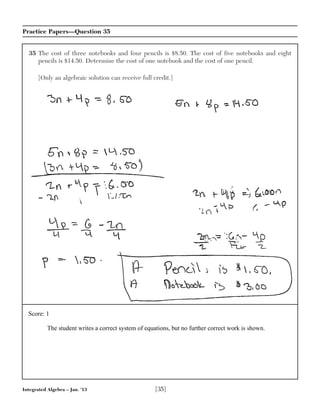 Integrated Algebra – Jan. ’13 [35]
Practice Papers—Question 35
35 The cost of three notebooks and four pencils is $8.50. The cost of five notebooks and eight
pencils is $14.50. Determine the cost of one notebook and the cost of one pencil.
[Only an algebraic solution can receive full credit.]
Score: 1
The student writes a correct system of equations, but no further correct work is shown.
 