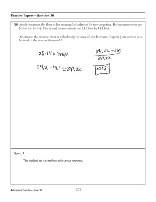 Integrated Algebra – Jan. ’13 [37]
Practice Papers—Question 36
36 Wendy measures the floor in her rectangular bedroom for new carpeting. Her measurements are
24 feet by 14 feet. The actual measurements are 24.2 feet by 14.1 feet.
Determine the relative error in calculating the area of her bedroom. Express your answer as a
decimal to the nearest thousandth.
Score: 3
The student has a complete and correct response.
 