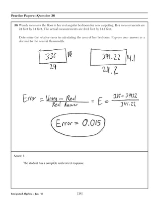 Integrated Algebra – Jan. ’13 [38]
Practice Papers—Question 36
36 Wendy measures the floor in her rectangular bedroom for new carpeting. Her measurements are
24 feet by 14 feet. The actual measurements are 24.2 feet by 14.1 feet.
Determine the relative error in calculating the area of her bedroom. Express your answer as a
decimal to the nearest thousandth.
Score: 3
The student has a complete and correct response.
 