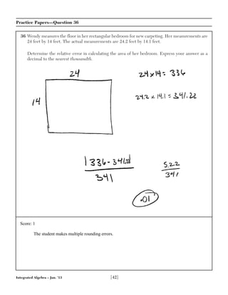 Integrated Algebra – Jan. ’13 [42]
Practice Papers—Question 36
36 Wendy measures the floor in her rectangular bedroom for new carpeting. Her measurements are
24 feet by 14 feet. The actual measurements are 24.2 feet by 14.1 feet.
Determine the relative error in calculating the area of her bedroom. Express your answer as a
decimal to the nearest thousandth.
Score: 1
The student makes multiple rounding errors.
 