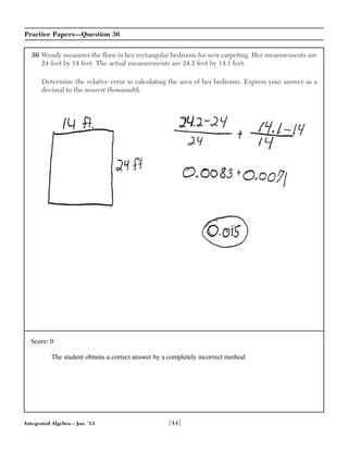 Integrated Algebra – Jan. ’13 [44]
Practice Papers—Question 36
36 Wendy measures the floor in her rectangular bedroom for new carpeting. Her measurements are
24 feet by 14 feet. The actual measurements are 24.2 feet by 14.1 feet.
Determine the relative error in calculating the area of her bedroom. Express your answer as a
decimal to the nearest thousandth.
Score: 0
The student obtains a correct answer by a completely incorrect method.
 