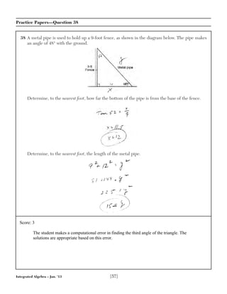 Integrated Algebra – Jan. ’13 [57]
Practice Papers—Question 38
38 A metal pipe is used to hold up a 9-foot fence, as shown in the diagram below. The pipe makes
an angle of 48° with the ground.
Determine, to the nearest foot, how far the bottom of the pipe is from the base of the fence.
Determine, to the nearest foot, the length of the metal pipe.
Score: 3
The student makes a computational error in finding the third angle of the triangle. The
solutions are appropriate based on this error.
 