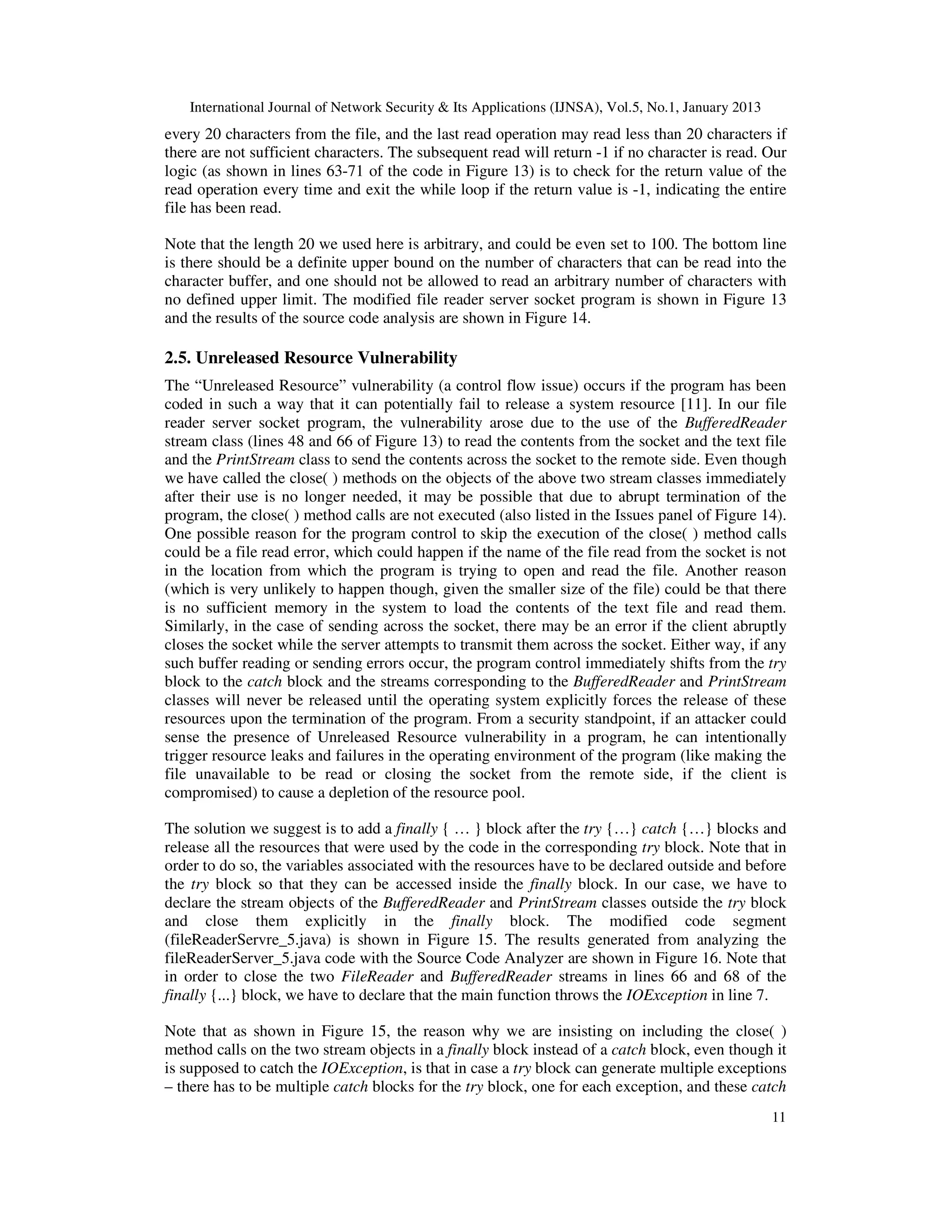 International Journal of Network Security & Its Applications (IJNSA), Vol.5, No.1, January 2013
every 20 characters from the file, and the last read operation may read less than 20 characters if
there are not sufficient characters. The subsequent read will return -1 if no character is read. Our
logic (as shown in lines 63-71 of the code in Figure 13) is to check for the return value of the
read operation every time and exit the while loop if the return value is -1, indicating the entire
file has been read.

Note that the length 20 we used here is arbitrary, and could be even set to 100. The bottom line
is there should be a definite upper bound on the number of characters that can be read into the
character buffer, and one should not be allowed to read an arbitrary number of characters with
no defined upper limit. The modified file reader server socket program is shown in Figure 13
and the results of the source code analysis are shown in Figure 14.

2.5. Unreleased Resource Vulnerability
The “Unreleased Resource” vulnerability (a control flow issue) occurs if the program has been
coded in such a way that it can potentially fail to release a system resource [11]. In our file
reader server socket program, the vulnerability arose due to the use of the BufferedReader
stream class (lines 48 and 66 of Figure 13) to read the contents from the socket and the text file
and the PrintStream class to send the contents across the socket to the remote side. Even though
we have called the close( ) methods on the objects of the above two stream classes immediately
after their use is no longer needed, it may be possible that due to abrupt termination of the
program, the close( ) method calls are not executed (also listed in the Issues panel of Figure 14).
One possible reason for the program control to skip the execution of the close( ) method calls
could be a file read error, which could happen if the name of the file read from the socket is not
in the location from which the program is trying to open and read the file. Another reason
(which is very unlikely to happen though, given the smaller size of the file) could be that there
is no sufficient memory in the system to load the contents of the text file and read them.
Similarly, in the case of sending across the socket, there may be an error if the client abruptly
closes the socket while the server attempts to transmit them across the socket. Either way, if any
such buffer reading or sending errors occur, the program control immediately shifts from the try
block to the catch block and the streams corresponding to the BufferedReader and PrintStream
classes will never be released until the operating system explicitly forces the release of these
resources upon the termination of the program. From a security standpoint, if an attacker could
sense the presence of Unreleased Resource vulnerability in a program, he can intentionally
trigger resource leaks and failures in the operating environment of the program (like making the
file unavailable to be read or closing the socket from the remote side, if the client is
compromised) to cause a depletion of the resource pool.

The solution we suggest is to add a finally { … } block after the try {…} catch {…} blocks and
release all the resources that were used by the code in the corresponding try block. Note that in
order to do so, the variables associated with the resources have to be declared outside and before
the try block so that they can be accessed inside the finally block. In our case, we have to
declare the stream objects of the BufferedReader and PrintStream classes outside the try block
and close them explicitly in the finally block. The modified code segment
(fileReaderServre_5.java) is shown in Figure 15. The results generated from analyzing the
fileReaderServer_5.java code with the Source Code Analyzer are shown in Figure 16. Note that
in order to close the two FileReader and BufferedReader streams in lines 66 and 68 of the
finally {...} block, we have to declare that the main function throws the IOException in line 7.

Note that as shown in Figure 15, the reason why we are insisting on including the close( )
method calls on the two stream objects in a finally block instead of a catch block, even though it
is supposed to catch the IOException, is that in case a try block can generate multiple exceptions
– there has to be multiple catch blocks for the try block, one for each exception, and these catch
                                                                                                      11
 