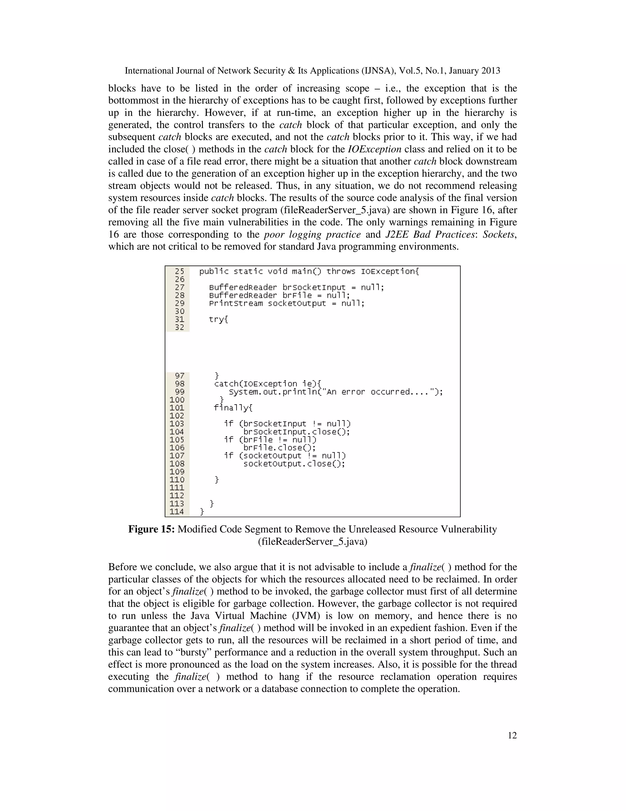 International Journal of Network Security & Its Applications (IJNSA), Vol.5, No.1, January 2013
blocks have to be listed in the order of increasing scope – i.e., the exception that is the
bottommost in the hierarchy of exceptions has to be caught first, followed by exceptions further
up in the hierarchy. However, if at run-time, an exception higher up in the hierarchy is
generated, the control transfers to the catch block of that particular exception, and only the
subsequent catch blocks are executed, and not the catch blocks prior to it. This way, if we had
included the close( ) methods in the catch block for the IOException class and relied on it to be
called in case of a file read error, there might be a situation that another catch block downstream
is called due to the generation of an exception higher up in the exception hierarchy, and the two
stream objects would not be released. Thus, in any situation, we do not recommend releasing
system resources inside catch blocks. The results of the source code analysis of the final version
of the file reader server socket program (fileReaderServer_5.java) are shown in Figure 16, after
removing all the five main vulnerabilities in the code. The only warnings remaining in Figure
16 are those corresponding to the poor logging practice and J2EE Bad Practices: Sockets,
which are not critical to be removed for standard Java programming environments.




    Figure 15: Modified Code Segment to Remove the Unreleased Resource Vulnerability
                                (fileReaderServer_5.java)

Before we conclude, we also argue that it is not advisable to include a finalize( ) method for the
particular classes of the objects for which the resources allocated need to be reclaimed. In order
for an object’s finalize( ) method to be invoked, the garbage collector must first of all determine
that the object is eligible for garbage collection. However, the garbage collector is not required
to run unless the Java Virtual Machine (JVM) is low on memory, and hence there is no
guarantee that an object’s finalize( ) method will be invoked in an expedient fashion. Even if the
garbage collector gets to run, all the resources will be reclaimed in a short period of time, and
this can lead to “bursty” performance and a reduction in the overall system throughput. Such an
effect is more pronounced as the load on the system increases. Also, it is possible for the thread
executing the finalize( ) method to hang if the resource reclamation operation requires
communication over a network or a database connection to complete the operation.



                                                                                                      12
 