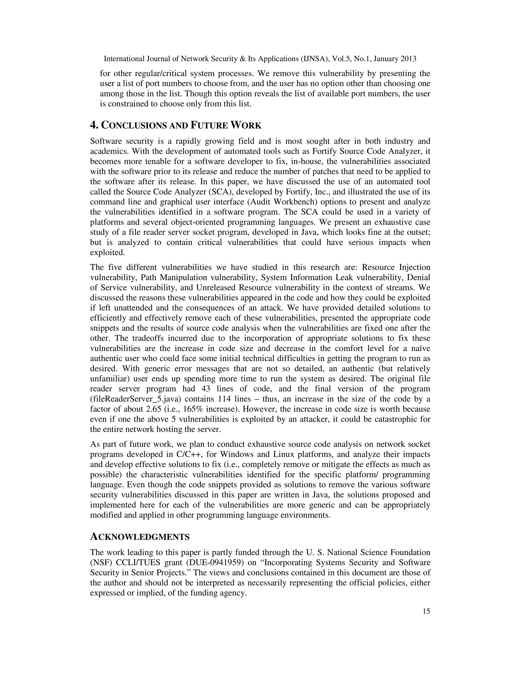 International Journal of Network Security & Its Applications (IJNSA), Vol.5, No.1, January 2013
  for other regular/critical system processes. We remove this vulnerability by presenting the
  user a list of port numbers to choose from, and the user has no option other than choosing one
  among those in the list. Though this option reveals the list of available port numbers, the user
  is constrained to choose only from this list.

4. CONCLUSIONS AND FUTURE WORK
Software security is a rapidly growing field and is most sought after in both industry and
academics. With the development of automated tools such as Fortify Source Code Analyzer, it
becomes more tenable for a software developer to fix, in-house, the vulnerabilities associated
with the software prior to its release and reduce the number of patches that need to be applied to
the software after its release. In this paper, we have discussed the use of an automated tool
called the Source Code Analyzer (SCA), developed by Fortify, Inc., and illustrated the use of its
command line and graphical user interface (Audit Workbench) options to present and analyze
the vulnerabilities identified in a software program. The SCA could be used in a variety of
platforms and several object-oriented programming languages. We present an exhaustive case
study of a file reader server socket program, developed in Java, which looks fine at the outset;
but is analyzed to contain critical vulnerabilities that could have serious impacts when
exploited.
The five different vulnerabilities we have studied in this research are: Resource Injection
vulnerability, Path Manipulation vulnerability, System Information Leak vulnerability, Denial
of Service vulnerability, and Unreleased Resource vulnerability in the context of streams. We
discussed the reasons these vulnerabilities appeared in the code and how they could be exploited
if left unattended and the consequences of an attack. We have provided detailed solutions to
efficiently and effectively remove each of these vulnerabilities, presented the appropriate code
snippets and the results of source code analysis when the vulnerabilities are fixed one after the
other. The tradeoffs incurred due to the incorporation of appropriate solutions to fix these
vulnerabilities are the increase in code size and decrease in the comfort level for a naïve
authentic user who could face some initial technical difficulties in getting the program to run as
desired. With generic error messages that are not so detailed, an authentic (but relatively
unfamiliar) user ends up spending more time to run the system as desired. The original file
reader server program had 43 lines of code, and the final version of the program
(fileReaderServer_5.java) contains 114 lines – thus, an increase in the size of the code by a
factor of about 2.65 (i.e., 165% increase). However, the increase in code size is worth because
even if one the above 5 vulnerabilities is exploited by an attacker, it could be catastrophic for
the entire network hosting the server.
As part of future work, we plan to conduct exhaustive source code analysis on network socket
programs developed in C/C++, for Windows and Linux platforms, and analyze their impacts
and develop effective solutions to fix (i.e., completely remove or mitigate the effects as much as
possible) the characteristic vulnerabilities identified for the specific platform/ programming
language. Even though the code snippets provided as solutions to remove the various software
security vulnerabilities discussed in this paper are written in Java, the solutions proposed and
implemented here for each of the vulnerabilities are more generic and can be appropriately
modified and applied in other programming language environments.

ACKNOWLEDGMENTS
The work leading to this paper is partly funded through the U. S. National Science Foundation
(NSF) CCLI/TUES grant (DUE-0941959) on “Incorporating Systems Security and Software
Security in Senior Projects.” The views and conclusions contained in this document are those of
the author and should not be interpreted as necessarily representing the official policies, either
expressed or implied, of the funding agency.

                                                                                                     15
 