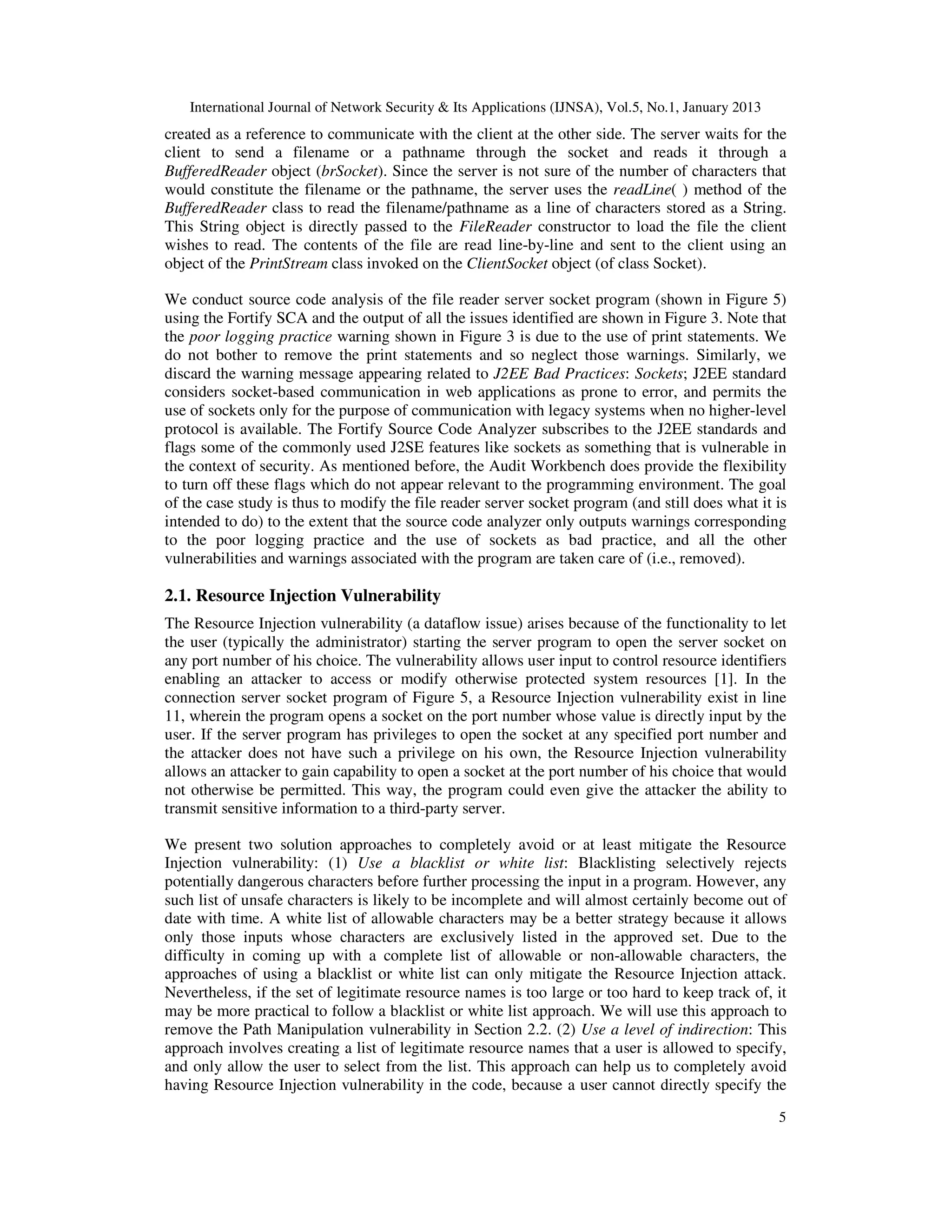 International Journal of Network Security & Its Applications (IJNSA), Vol.5, No.1, January 2013
created as a reference to communicate with the client at the other side. The server waits for the
client to send a filename or a pathname through the socket and reads it through a
BufferedReader object (brSocket). Since the server is not sure of the number of characters that
would constitute the filename or the pathname, the server uses the readLine( ) method of the
BufferedReader class to read the filename/pathname as a line of characters stored as a String.
This String object is directly passed to the FileReader constructor to load the file the client
wishes to read. The contents of the file are read line-by-line and sent to the client using an
object of the PrintStream class invoked on the ClientSocket object (of class Socket).

We conduct source code analysis of the file reader server socket program (shown in Figure 5)
using the Fortify SCA and the output of all the issues identified are shown in Figure 3. Note that
the poor logging practice warning shown in Figure 3 is due to the use of print statements. We
do not bother to remove the print statements and so neglect those warnings. Similarly, we
discard the warning message appearing related to J2EE Bad Practices: Sockets; J2EE standard
considers socket-based communication in web applications as prone to error, and permits the
use of sockets only for the purpose of communication with legacy systems when no higher-level
protocol is available. The Fortify Source Code Analyzer subscribes to the J2EE standards and
flags some of the commonly used J2SE features like sockets as something that is vulnerable in
the context of security. As mentioned before, the Audit Workbench does provide the flexibility
to turn off these flags which do not appear relevant to the programming environment. The goal
of the case study is thus to modify the file reader server socket program (and still does what it is
intended to do) to the extent that the source code analyzer only outputs warnings corresponding
to the poor logging practice and the use of sockets as bad practice, and all the other
vulnerabilities and warnings associated with the program are taken care of (i.e., removed).

2.1. Resource Injection Vulnerability
The Resource Injection vulnerability (a dataflow issue) arises because of the functionality to let
the user (typically the administrator) starting the server program to open the server socket on
any port number of his choice. The vulnerability allows user input to control resource identifiers
enabling an attacker to access or modify otherwise protected system resources [1]. In the
connection server socket program of Figure 5, a Resource Injection vulnerability exist in line
11, wherein the program opens a socket on the port number whose value is directly input by the
user. If the server program has privileges to open the socket at any specified port number and
the attacker does not have such a privilege on his own, the Resource Injection vulnerability
allows an attacker to gain capability to open a socket at the port number of his choice that would
not otherwise be permitted. This way, the program could even give the attacker the ability to
transmit sensitive information to a third-party server.

We present two solution approaches to completely avoid or at least mitigate the Resource
Injection vulnerability: (1) Use a blacklist or white list: Blacklisting selectively rejects
potentially dangerous characters before further processing the input in a program. However, any
such list of unsafe characters is likely to be incomplete and will almost certainly become out of
date with time. A white list of allowable characters may be a better strategy because it allows
only those inputs whose characters are exclusively listed in the approved set. Due to the
difficulty in coming up with a complete list of allowable or non-allowable characters, the
approaches of using a blacklist or white list can only mitigate the Resource Injection attack.
Nevertheless, if the set of legitimate resource names is too large or too hard to keep track of, it
may be more practical to follow a blacklist or white list approach. We will use this approach to
remove the Path Manipulation vulnerability in Section 2.2. (2) Use a level of indirection: This
approach involves creating a list of legitimate resource names that a user is allowed to specify,
and only allow the user to select from the list. This approach can help us to completely avoid
having Resource Injection vulnerability in the code, because a user cannot directly specify the
                                                                                                      5
 