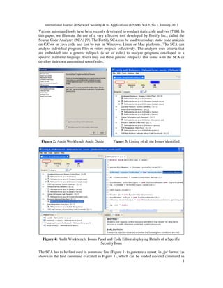 International Journal of Network Security & Its Applications (IJNSA), Vol.5, No.1, January 2013
Various automated tools have been recently developed to conduct static code analysis [7][8]. In
this paper, we illustrate the use of a very effective tool developed by Fortify Inc., called the
Source Code Analyzer (SCA) [9]. The Fortify SCA can be used to conduct static code analysis
on C/C++ or Java code and can be run in Windows, Linux or Mac platforms. The SCA can
analyze individual program files or entire projects collectively. The analyzer uses criteria that
are embedded into a generic rulepack (a set of rules) to analyze programs developed in a
specific platform/ language. Users may use these generic rulepacks that come with the SCA or
develop their own customized sets of rules.




 Figure 2: Audit Workbench Audit Guide             Figure 3: Listing of all the Issues identified




  Figure 4: Audit Workbench: Issues Panel and Code Editor displaying Details of a Specific
                                      Security Issue

The SCA has to be first used in command line (Figure 1) to generate a report, in .fpr format (as
shown in the first command executed in Figure 1), which can be loaded (second command in
                                                                                                     3
 