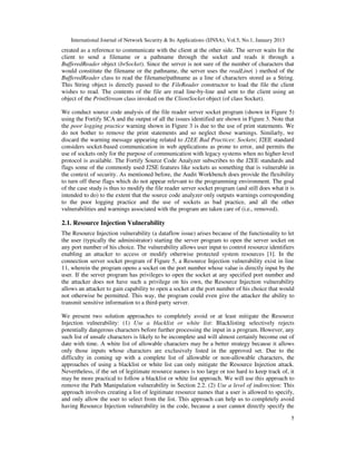 International Journal of Network Security & Its Applications (IJNSA), Vol.5, No.1, January 2013
created as a reference to communicate with the client at the other side. The server waits for the
client to send a filename or a pathname through the socket and reads it through a
BufferedReader object (brSocket). Since the server is not sure of the number of characters that
would constitute the filename or the pathname, the server uses the readLine( ) method of the
BufferedReader class to read the filename/pathname as a line of characters stored as a String.
This String object is directly passed to the FileReader constructor to load the file the client
wishes to read. The contents of the file are read line-by-line and sent to the client using an
object of the PrintStream class invoked on the ClientSocket object (of class Socket).

We conduct source code analysis of the file reader server socket program (shown in Figure 5)
using the Fortify SCA and the output of all the issues identified are shown in Figure 3. Note that
the poor logging practice warning shown in Figure 3 is due to the use of print statements. We
do not bother to remove the print statements and so neglect those warnings. Similarly, we
discard the warning message appearing related to J2EE Bad Practices: Sockets; J2EE standard
considers socket-based communication in web applications as prone to error, and permits the
use of sockets only for the purpose of communication with legacy systems when no higher-level
protocol is available. The Fortify Source Code Analyzer subscribes to the J2EE standards and
flags some of the commonly used J2SE features like sockets as something that is vulnerable in
the context of security. As mentioned before, the Audit Workbench does provide the flexibility
to turn off these flags which do not appear relevant to the programming environment. The goal
of the case study is thus to modify the file reader server socket program (and still does what it is
intended to do) to the extent that the source code analyzer only outputs warnings corresponding
to the poor logging practice and the use of sockets as bad practice, and all the other
vulnerabilities and warnings associated with the program are taken care of (i.e., removed).

2.1. Resource Injection Vulnerability
The Resource Injection vulnerability (a dataflow issue) arises because of the functionality to let
the user (typically the administrator) starting the server program to open the server socket on
any port number of his choice. The vulnerability allows user input to control resource identifiers
enabling an attacker to access or modify otherwise protected system resources [1]. In the
connection server socket program of Figure 5, a Resource Injection vulnerability exist in line
11, wherein the program opens a socket on the port number whose value is directly input by the
user. If the server program has privileges to open the socket at any specified port number and
the attacker does not have such a privilege on his own, the Resource Injection vulnerability
allows an attacker to gain capability to open a socket at the port number of his choice that would
not otherwise be permitted. This way, the program could even give the attacker the ability to
transmit sensitive information to a third-party server.

We present two solution approaches to completely avoid or at least mitigate the Resource
Injection vulnerability: (1) Use a blacklist or white list: Blacklisting selectively rejects
potentially dangerous characters before further processing the input in a program. However, any
such list of unsafe characters is likely to be incomplete and will almost certainly become out of
date with time. A white list of allowable characters may be a better strategy because it allows
only those inputs whose characters are exclusively listed in the approved set. Due to the
difficulty in coming up with a complete list of allowable or non-allowable characters, the
approaches of using a blacklist or white list can only mitigate the Resource Injection attack.
Nevertheless, if the set of legitimate resource names is too large or too hard to keep track of, it
may be more practical to follow a blacklist or white list approach. We will use this approach to
remove the Path Manipulation vulnerability in Section 2.2. (2) Use a level of indirection: This
approach involves creating a list of legitimate resource names that a user is allowed to specify,
and only allow the user to select from the list. This approach can help us to completely avoid
having Resource Injection vulnerability in the code, because a user cannot directly specify the
                                                                                                      5
 